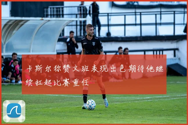 卡斯尔称赞文班表现出色期待他继续扛起比赛重任