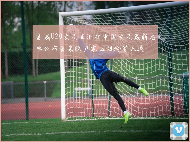 备战U20女足亚洲杯中国女足最新名单公布黄嘉欣卢家玉刘玲等入选
