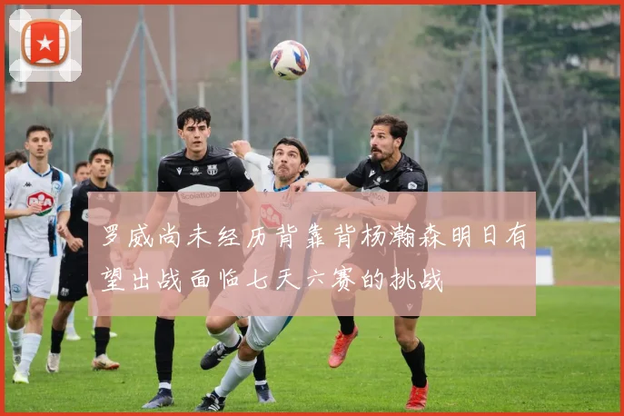 罗威尚未经历背靠背杨瀚森明日有望出战面临七天六赛的挑战