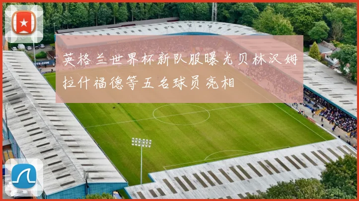 英格兰世界杯新队服曝光贝林汉姆拉什福德等五名球员亮相