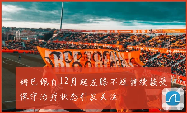 姆巴佩自12月起左膝不适持续接受保守治疗状态引发关注