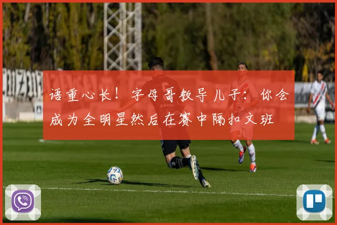 语重心长！字母哥教导儿子：你会成为全明星然后在赛中隔扣文班