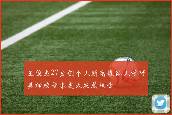 王俊杰27分创个人新高媒体人呼吁其转校寻求更大发展机会