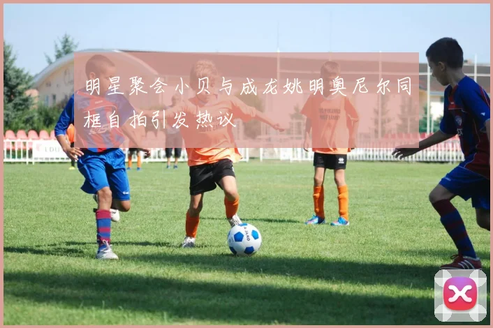 明星聚会小贝与成龙姚明奥尼尔同框自拍引发热议