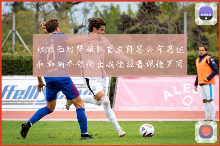 切尔西对阵狼队首发阵容公布恩佐和加纳乔领衔出战德拉普佩德罗同场竞技