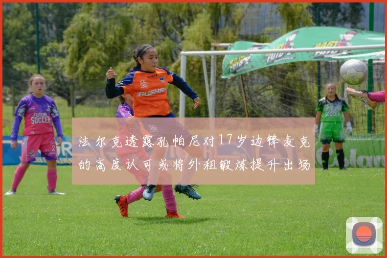 法尔克透露孔帕尼对17岁边锋麦克的高度认可或将外租锻炼提升出场机会