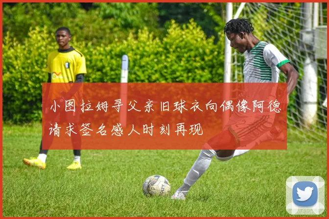 小图拉姆寻父亲旧球衣向偶像阿德请求签名感人时刻再现