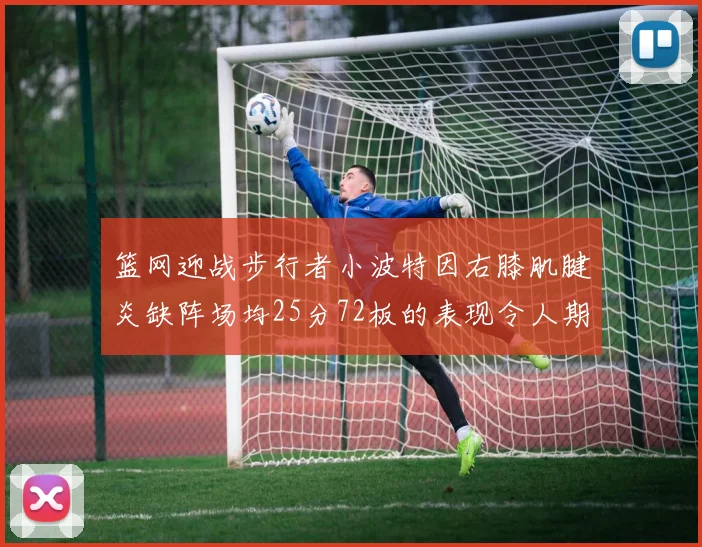篮网迎战步行者小波特因右膝肌腱炎缺阵场均25分72板的表现令人期待