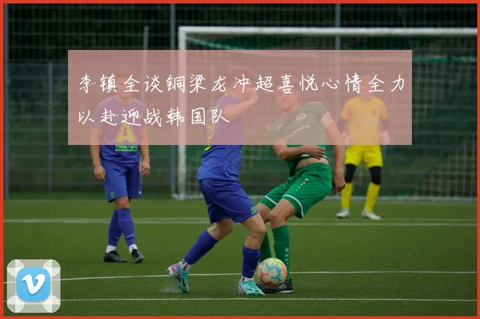 李镇全谈铜梁龙冲超喜悦心情全力以赴迎战韩国队