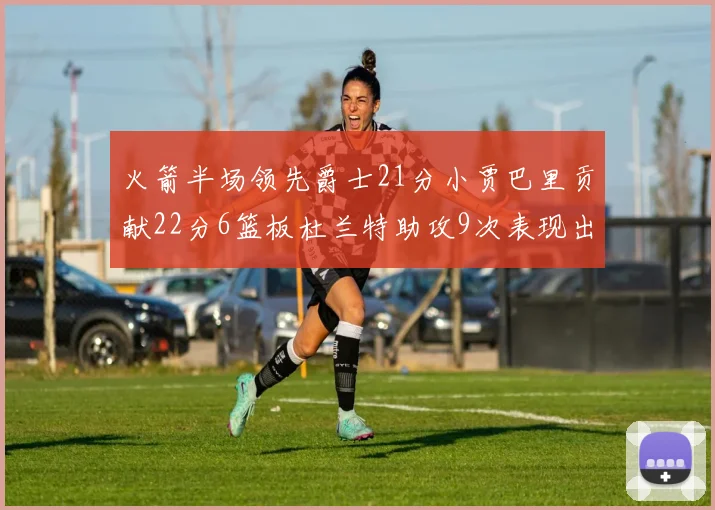 火箭半场领先爵士21分小贾巴里贡献22分6篮板杜兰特助攻9次表现出色
