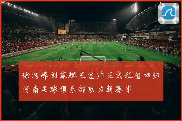 徐浩峰刘家辉王金帅正式租借回归河南足球俱乐部助力新赛季