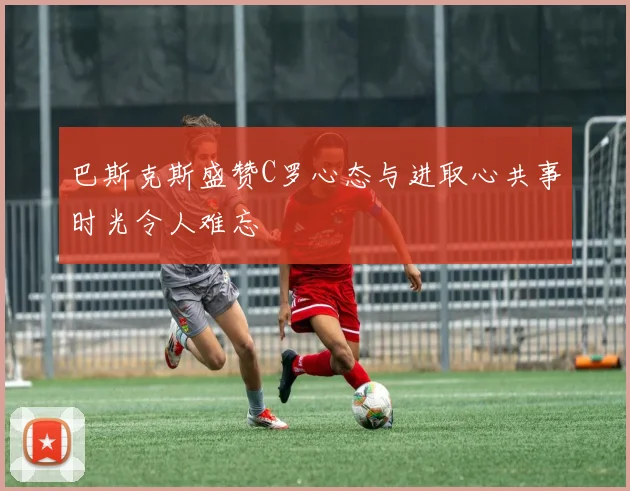 巴斯克斯盛赞C罗心态与进取心共事时光令人难忘