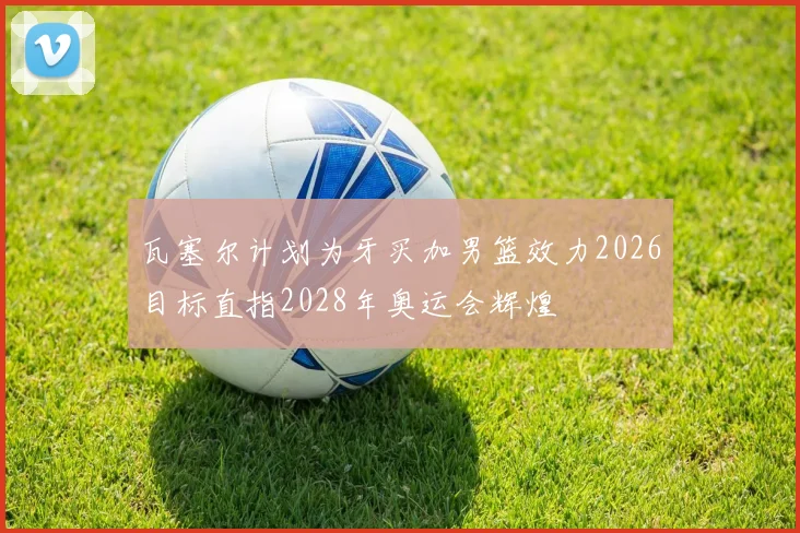 瓦塞尔计划为牙买加男篮效力2026目标直指2028年奥运会辉煌