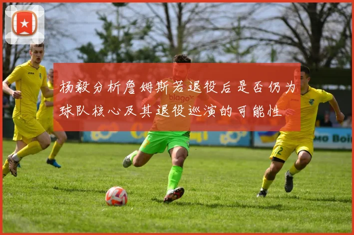 杨毅分析詹姆斯若退役后是否仍为球队核心及其退役巡演的可能性