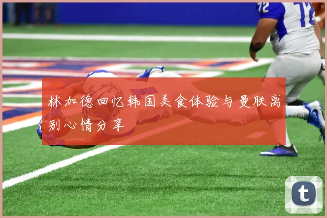 林加德回忆韩国美食体验与曼联离别心情分享