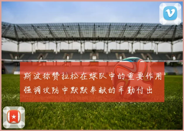 斯波称赞拉松在球队中的重要作用强调攻防中默默奉献的辛勤付出