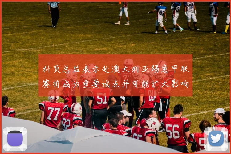 科莫总监表示赴澳大利亚踢意甲联赛将成为重要试点并可能扩大影响力