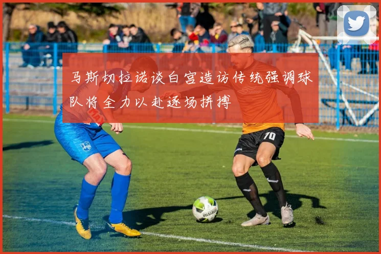 马斯切拉诺谈白宫造访传统强调球队将全力以赴逐场拼搏