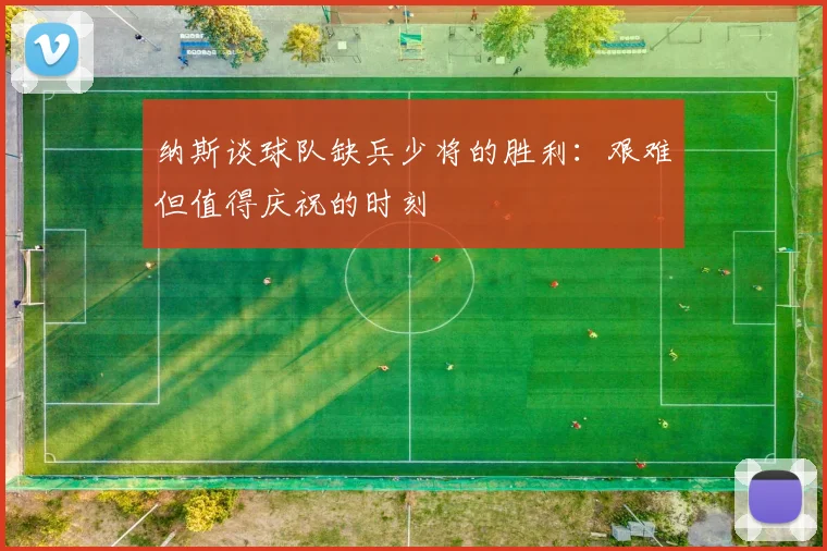 纳斯谈球队缺兵少将的胜利：艰难但值得庆祝的时刻