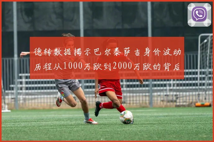 德转数据揭示巴尔泰萨吉身价波动历程从1000万欧到2000万欧的背后故事