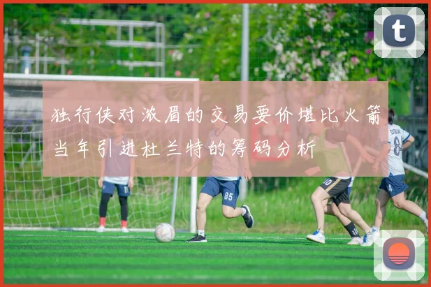 独行侠对浓眉的交易要价堪比火箭当年引进杜兰特的筹码分析