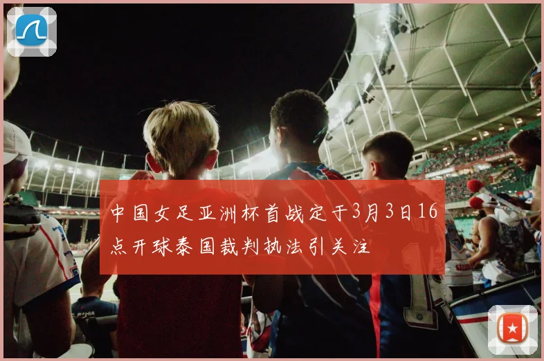中国女足亚洲杯首战定于3月3日16点开球泰国裁判执法引关注