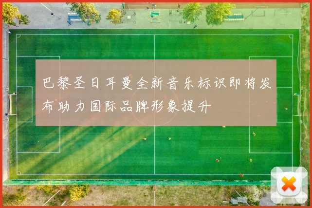巴黎圣日耳曼全新音乐标识即将发布助力国际品牌形象提升