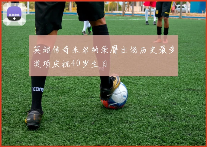 英超传奇米尔纳荣膺出场历史最多奖项庆祝40岁生日