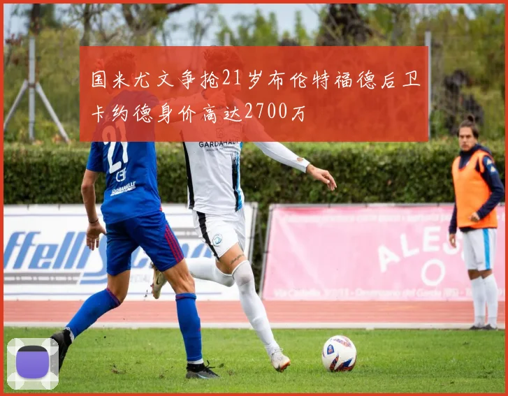 国米尤文争抢21岁布伦特福德后卫卡约德身价高达2700万