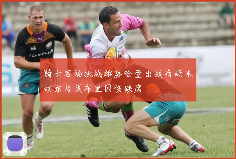 骑士客场挑战雄鹿哈登出战存疑米切尔与莫布里因伤缺席