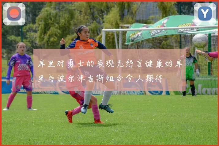 库里对勇士的表现无怨言健康的库里与波尔津吉斯组合令人期待