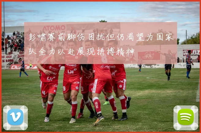 彭啸赛前脚伤困扰但仍渴望为国家队全力以赴展现拼搏精神