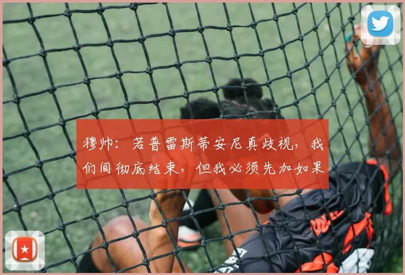 穆帅：若普雷斯蒂安尼真歧视，我们间彻底结束，但我必须先加如果