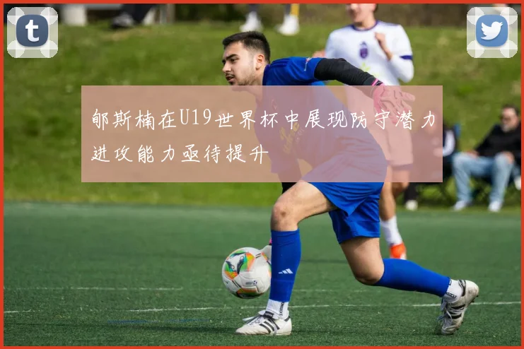 郇斯楠在U19世界杯中展现防守潜力进攻能力亟待提升