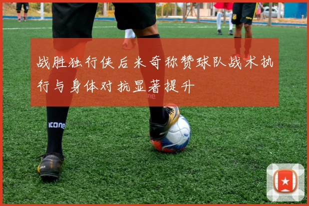 战胜独行侠后米奇称赞球队战术执行与身体对抗显著提升