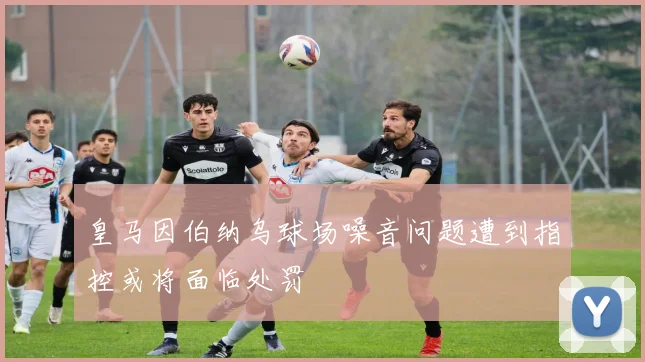 皇马因伯纳乌球场噪音问题遭到指控或将面临处罚