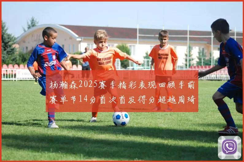 杨瀚森2025赛季精彩表现回顾季前赛单节14分首次首发得分超越周琦