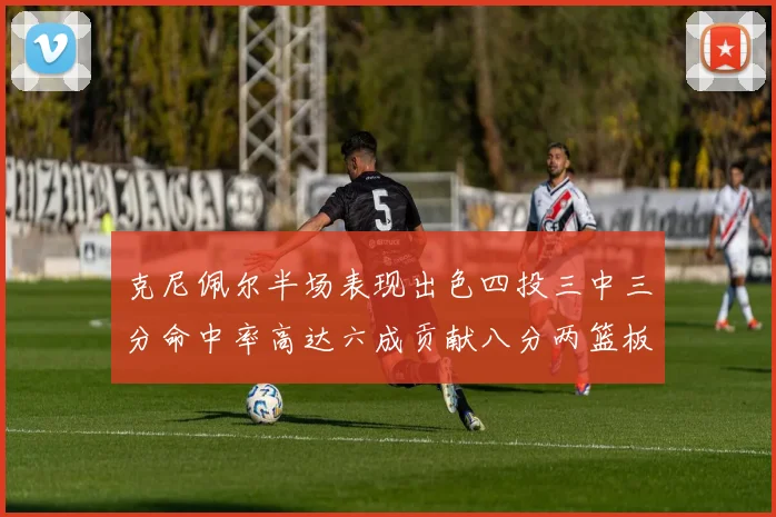 克尼佩尔半场表现出色四投三中三分命中率高达六成贡献八分两篮板