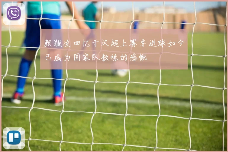 颜骏凌回忆于汉超上赛季进球如今已成为国家队教练的感慨