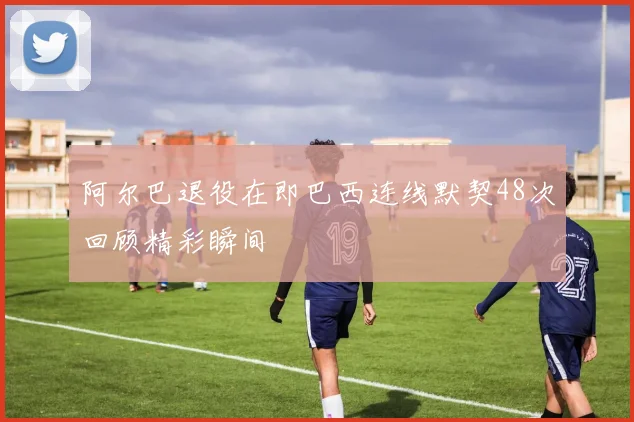 阿尔巴退役在即巴西连线默契48次回顾精彩瞬间