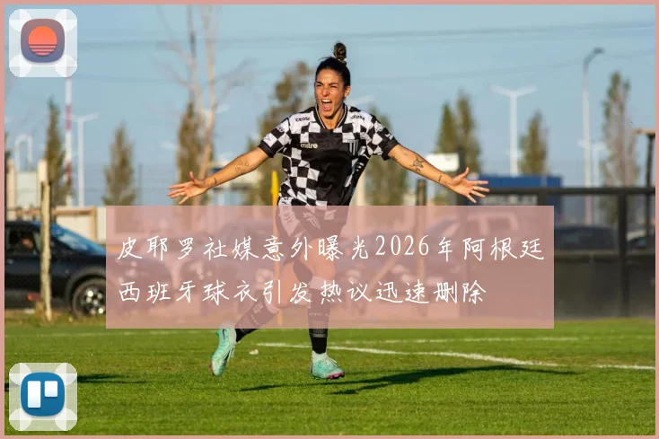 皮耶罗社媒意外曝光2026年阿根廷西班牙球衣引发热议迅速删除